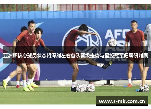 亚洲杯核心球员状态将深刻左右各队晋级走势与最终冠军归属研判展 亚洲杯核心球员状态将深刻左右各队晋级走势与最终冠军归属研判展