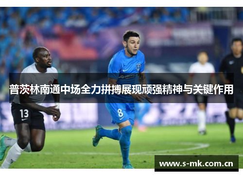 普茨林南通中场全力拼搏展现顽强精神与关键作用 普茨林南通中场全力拼搏展现顽强精神与关键作用